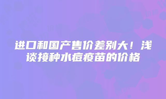 进口和国产售价差别大！浅谈接种水痘疫苗的价格