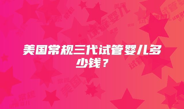 美国常规三代试管婴儿多少钱？