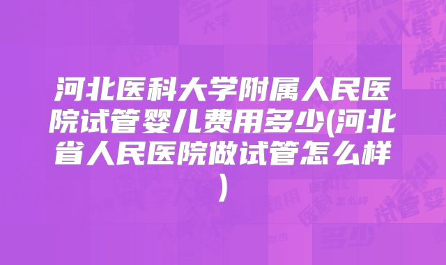 河北医科大学附属人民医院试管婴儿费用多少(河北省人民医院做试管怎么样)