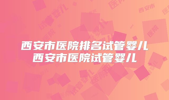 西安市医院排名试管婴儿西安市医院试管婴儿