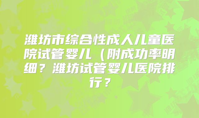 潍坊市综合性成人儿童医院试管婴儿（附成功率明细？潍坊试管婴儿医院排行？