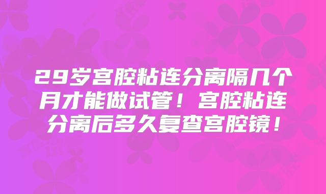 29岁宫腔粘连分离隔几个月才能做试管！宫腔粘连分离后多久复查宫腔镜！
