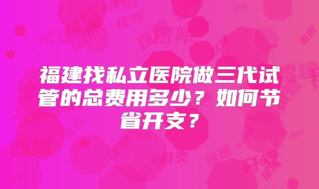 福建找私立医院做三代试管的总费用多少?如何节省开支?