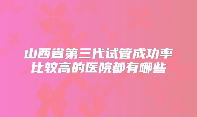 山西省第三代试管成功率比较高的医院都有哪些