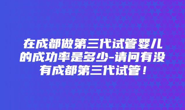 在成都做第三代试管婴儿的成功率是多少-请问有没有成都第三代试管!