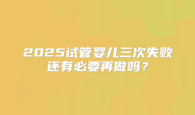 2025试管婴儿三次失败还有必要再做吗？