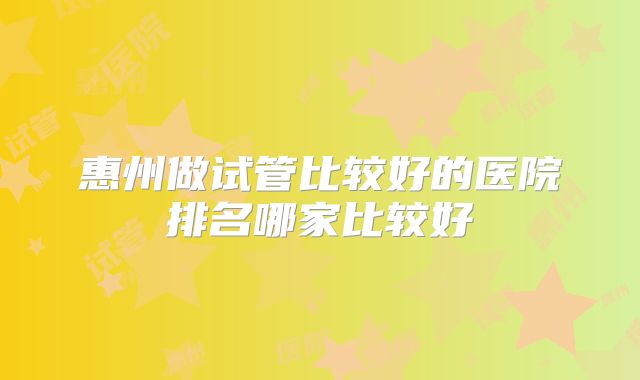 惠州做试管比较好的医院排名哪家比较好