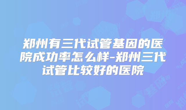 郑州有三代试管基因的医院成功率怎么样-郑州三代试管比较好的医院