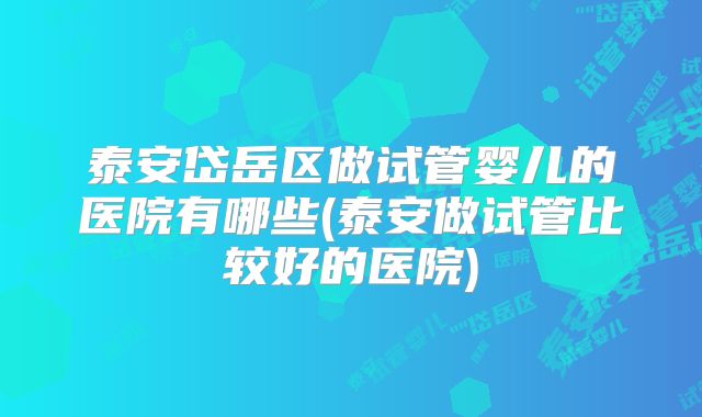 泰安岱岳区做试管婴儿的医院有哪些(泰安做试管比较好的医院)