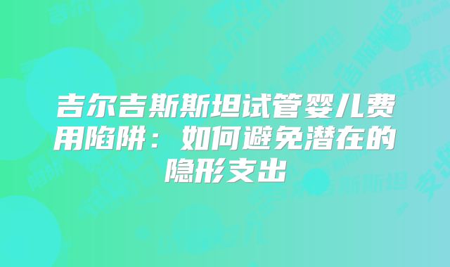 吉尔吉斯斯坦试管婴儿费用陷阱:如何避免潜在的隐形支出