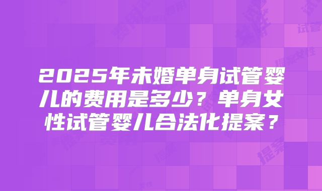 2025年未婚单身试管婴儿的费用是多少？单身女性试管婴儿合法化提案？