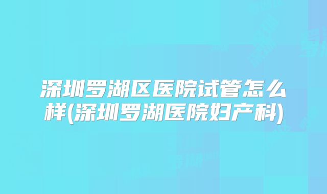 深圳罗湖区医院试管怎么样(深圳罗湖医院妇产科)
