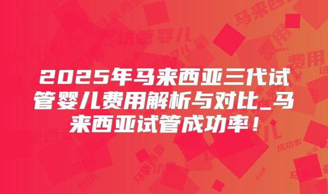 2025年马来西亚三代试管婴儿费用解析与对比_马来西亚试管成功率!