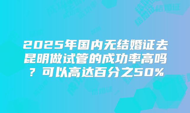 2025年国内无结婚证去昆明做试管的成功率高吗?可以高达百分之50%
