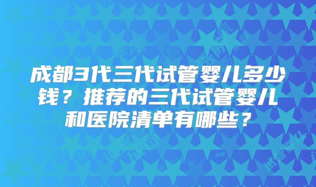 成都3代三代试管婴儿多少钱？推荐的三代试管婴儿和医院清单有哪些？
