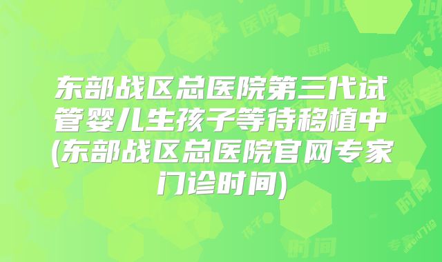 东部战区总医院第三代试管婴儿生孩子等待移植中(东部战区总医院官网专家门诊时间)