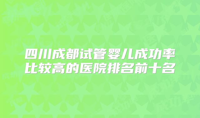 四川成都试管婴儿成功率比较高的医院排名前十名