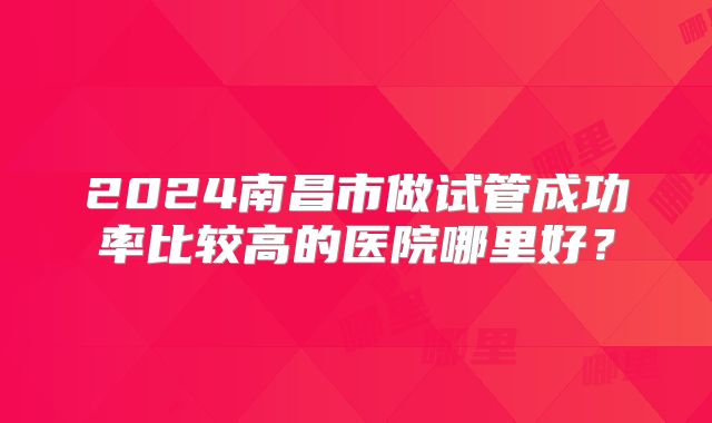 2024南昌市做试管成功率比较高的医院哪里好？