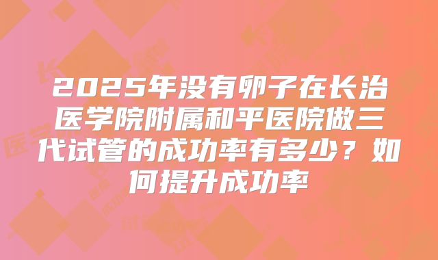 2025年没有卵子在长治医学院附属和平医院做三代试管的成功率有多少？如何提升成功率