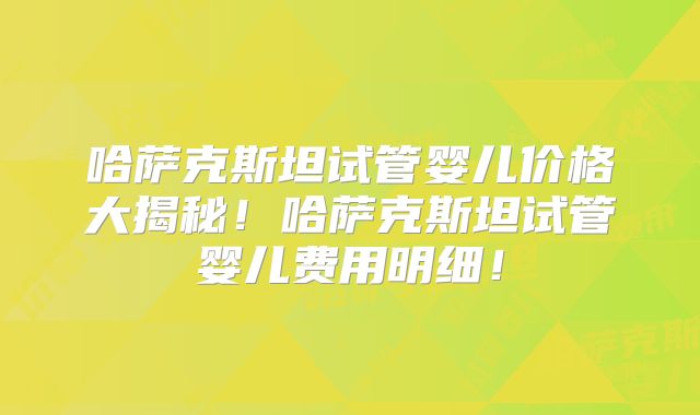 哈萨克斯坦试管婴儿价格大揭秘！哈萨克斯坦试管婴儿费用明细！