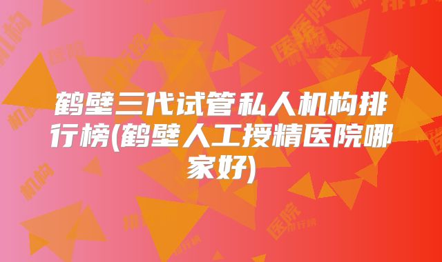 鹤壁三代试管私人机构排行榜(鹤壁人工授精医院哪家好)