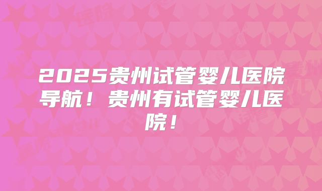 2025贵州试管婴儿医院导航!贵州有试管婴儿医院!