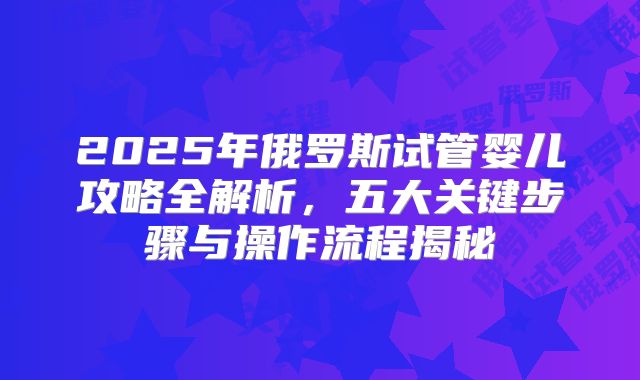 2025年俄罗斯试管婴儿攻略全解析,五大关键步骤与操作流程揭秘