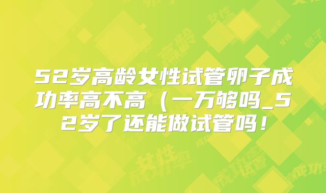 52岁高龄女性试管卵子成功率高不高（一万够吗_52岁了还能做试管吗！