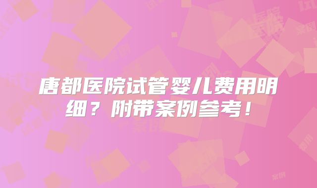 唐都医院试管婴儿费用明细?附带案例参考!