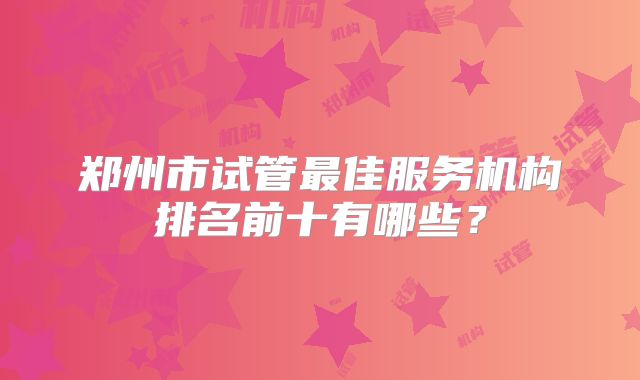 郑州市试管最佳服务机构排名前十有哪些？