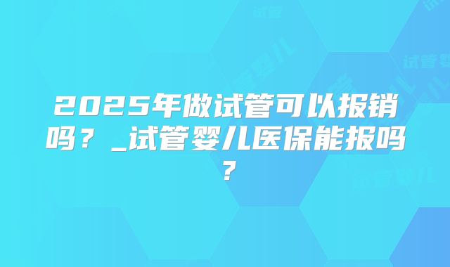 2025年做试管可以报销吗?_试管婴儿医保能报吗?