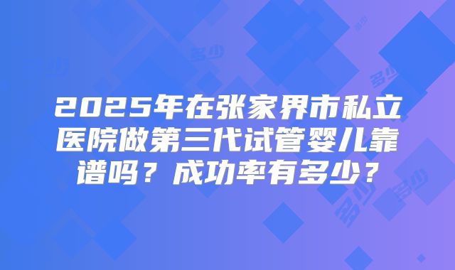 2025年在张家界市私立医院做第三代试管婴儿靠谱吗？成功率有多少？