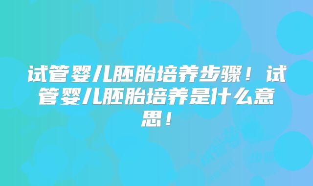 试管婴儿胚胎培养步骤!试管婴儿胚胎培养是什么意思!