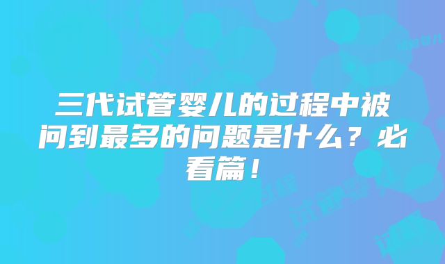三代试管婴儿的过程中被问到最多的问题是什么?必看篇!