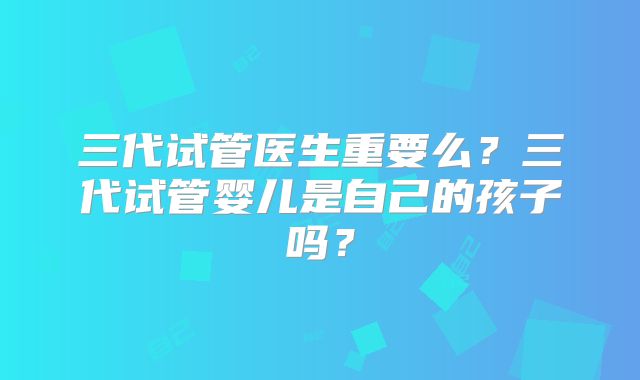 三代试管医生重要么？三代试管婴儿是自己的孩子吗？