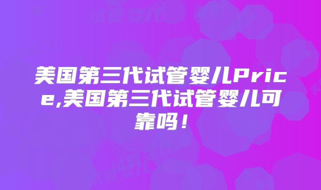 美国第三代试管婴儿Price,美国第三代试管婴儿可靠吗!