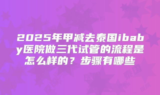 2025年甲减去泰国ibaby医院做三代试管的流程是怎么样的?步骤有哪些