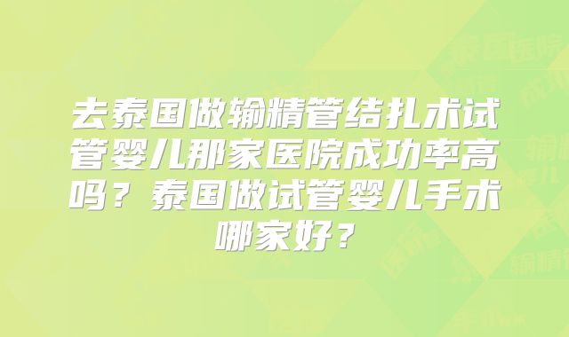 去泰国做输精管结扎术试管婴儿那家医院成功率高吗？泰国做试管婴儿手术哪家好？