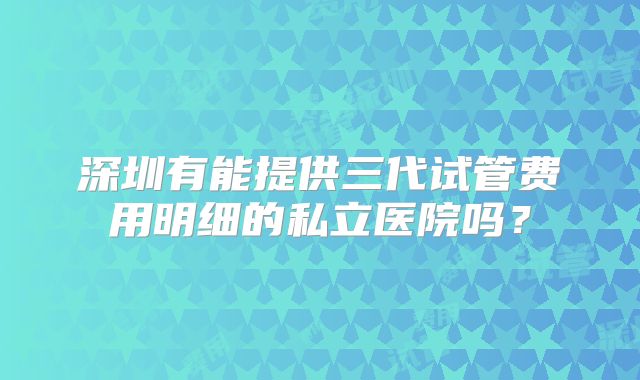 深圳有能提供三代试管费用明细的私立医院吗？