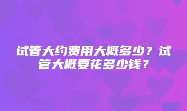试管大约费用大概多少？试管大概要花多少钱？