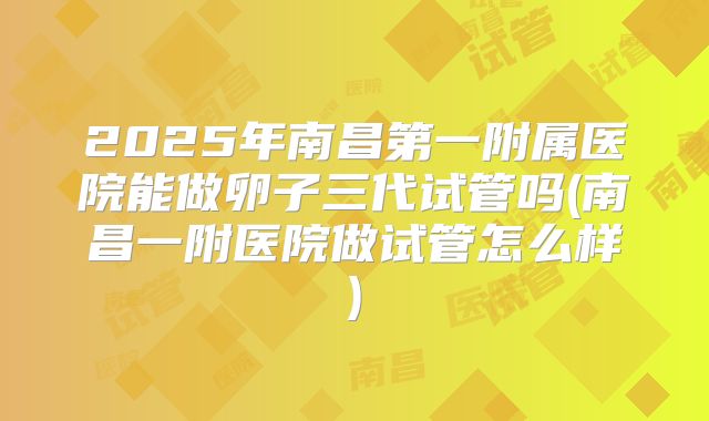 2025年南昌第一附属医院能做卵子三代试管吗(南昌一附医院做试管怎么样)