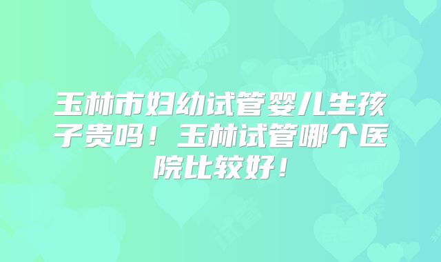 玉林市妇幼试管婴儿生孩子贵吗！玉林试管哪个医院比较好！