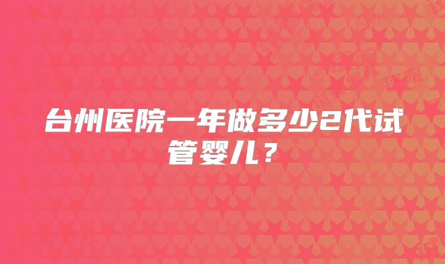 台州医院一年做多少2代试管婴儿？