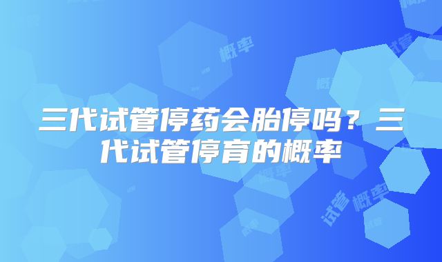 三代试管停药会胎停吗？三代试管停育的概率