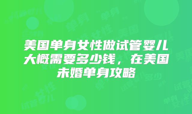 美国单身女性做试管婴儿大概需要多少钱,在美国未婚单身攻略