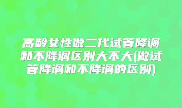 高龄女性做二代试管降调和不降调区别大不大(做试管降调和不降调的区别)