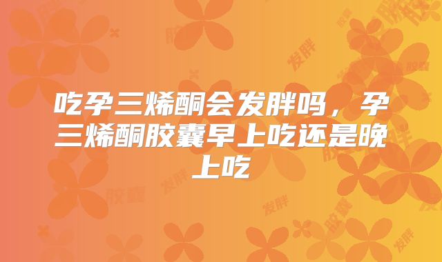 吃孕三烯酮会发胖吗，孕三烯酮胶囊早上吃还是晚上吃