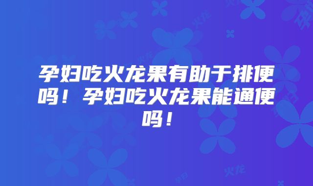 孕妇吃火龙果有助于排便吗!孕妇吃火龙果能通便吗!