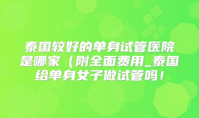 泰国较好的单身试管医院是哪家（附全面费用_泰国给单身女子做试管吗！