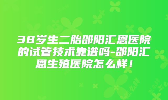 38岁生二胎邵阳汇恩医院的试管技术靠谱吗-邵阳汇恩生殖医院怎么样!